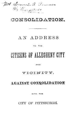 Consolidation, an address to the citizens of Allegheny City and vincinity, against consoldidation with the city of Pittsburgh